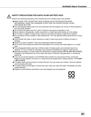 Page 61
61

Antitheft Alarm Function
SAFETY  Pr E c A u T ion S   F or SA n Y o  ni-MH BATTE r Y PA c K
Observe the following precautions when handling the built-in battery pac\
k of the projector:
 ● MAKE SURE THAT THE BATTERY PACK IS INSTALLED IN THE PROJECTOR WHEN 
RECHARGING. USING THE CHARGERS OTHER THAN THE PROJECTOR MAY CAUSE 
EXPLOSION OR A FIRE.
 ● The rechargeable battery pack is for use exclusively with this projector. Do not use in other products or 
this may cause accident.
 ● Do not throw the...