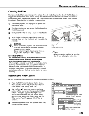 Page 63
63

Maintenance and Cleaning
Turn off the projector, and unplug the AC power cord 
from the AC outlet.
Turn the projector over and remove the filter by pulling 
the latches upward.
1

Filter prevents dust from accumulating on the optical elements inside th\
e projector. Should the filter become 
clogged with dust particles, it will reduce cooling fans’ effectiveness and may result in internal heat buildup 
and adversely affect the life of the projector. If a “Filter warning” icon appears on the...