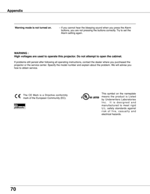 Page 70
70

Appendix
WARNING :
High voltages are used to operate this projector . Do not attempt to open the cabinet .
If problems still persist after following all operating instructions, co\
ntact the dealer where you purchased the 
projector or the service center. Specify the model number and explain about the problem. We will advise you 
how to obtain service.
This  symbol  on  the  nameplate 
m e a n s  t h e  p r o d u c t  i s  L i s t e d 
by  Underwriters  Laboratories 
I n c .     I t   i s   d e s i...