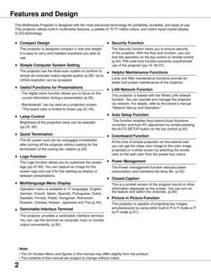 Page 2


Features and Design
This	Multimedia	Projector	is	designed	with	the	most	advanced	technology	for	portability,	durability,	and	ease	of	use.	
This	projector	utilizes	built-in	multimedia	features,	a	palette	of	16.77	million	colors,	and	matrix	liquid	crystal	display	
(LCD)	technology.
♦	Compact Design
	 This	projector	is	designed	compact	in	size	and	weight.	It	is	easy	to	carry	and	installed	anywhere	you	wish	to	
use.
♦ Simple Computer System Setting
	 The	projector	has	the	Multi-scan	system	to	conform...