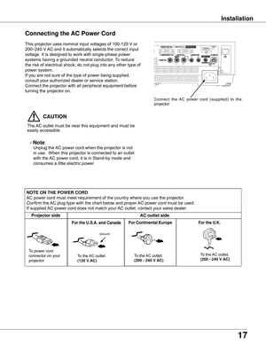 Page 17
17

Installation
Connecting the AC Power Cord
This	projector	uses	nominal	input	voltages	of	100-120	V	or	
200–240	V	AC	and	it	automatically	selects	the	correct	input	
voltage.	It	is	designed	to	work	with	single-phase	power	
systems	having	a	grounded	neutral	conductor.	 To	reduce	
the	risk	of	electrical	shock,	do	not	plug	into	any	other	type	of	
power	system.
If	you	are	not	sure	of	the	type	of	power	being	supplied,	
consult	your	authorized	dealer	or	service	station.
Connect	the	projector	with	all...