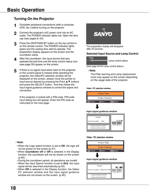 Page 18
18

The	preparation	display	will	disappear	
after	30	seconds.
(See	page	55	for	Lamp	control	status.)
Turning On the Projector
Connect	the	projector’s	 AC	power	cord	into	an	AC	
outlet.	 The	POWER	indicator	lights	red.
	Open	the	lens	
cap	(see	pages	8,	63).
Press	the	ON/STAND-BY 	button	on	the	top	control	or	
on	the	remote	control.	 The	POWER	indicator	lights	
green	and	the	cooling	fans	start	to	operate.	 The	
preparation	display	appears	on	the	screen	and	the	
countdown	starts.	

3
1
4After	the...