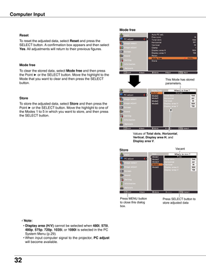 Page 32
3

Store
To	store	the	adjusted	data,	select Store and	then	 press	the	
Point	
►	or	the	SELECT 	button.	Move	the	highlight	to	one	of	
the	Modes	1	to	5	in	which	you	want	to	store,	and	then	press	
the	SELECT 	button.
Mode free
To	clear	the	stored	data,	select	Mode free	and	then	press	
the	Point	
►	or	the	SELECT 	button.	Move	the	highlight	to	the	
Mode	that	you	want	to	clear	and	then	press	the	SELECT 	
button.
Note:
	 •	Display area (H/V) cannot	be	selected	when	480i,	575i,	
480p ,	575p,	70p ,...