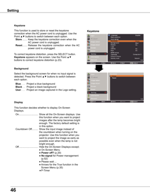 Page 46
46

Keystone
This function is used to store or reset the keystone 
correction when the AC power cord is unplugged. Use the 
Point ▲▼ buttons to switch between each option.
 Store  .......   Keep the keystone correction even when the 
AC power cord is unplugged.
 Reset  .......   Release  the  keystone  correction  when  the  AC 
power cord is unplugged.
To correct keystone distortion, press the SELECT button. 
Keystone appears on the screen. Use the Point ▲▼ 
buttons to correct keystone distortion...