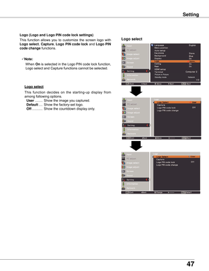 Page 47
47

Logo (Logo and Logo PIN code lock settings)
Logo selectThis	function	 allows	you	to	customize	 the	screen	 logo	with	
Logo select ,	Capture,	Logo PIN code lock 	and	Logo PIN 
code change 	functions.
Note:
	 		When	
On 	is	 selected	 in	the	 Logo	 PIN	code	 lock	function,	
Logo	select	and	Capture	functions	cannot	be	selected.
Logo select
This 	function 	decides 	on 	the 	starting-up 	display 	from	
among	following	options.	
	User 	........ 	Show	the	image	you	captured.
	Default 	.... 	Show	the...