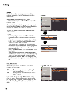 Page 48
48

Capture
Capture
This	function	enables	you	to	capture	an	image	being	
projected	to	use	it	for	a	starting-up	display	or	interval	of	
presentations.
Select	
Capture	and	press	the	SELECT 	button.		
A 	confirmation	box	appears	and	select	 yes 	to	capture	the	
projected	image.
After	capturing	the	projected	image,	go	to	the	Logo	select	
function	and	set	it	to	
User .	Then	the	captured	image	will	be	
displayed	the	next	time	you	turn	on	the	projector.
To	cancel	the	capture	function,	select	 yes 	in	the...