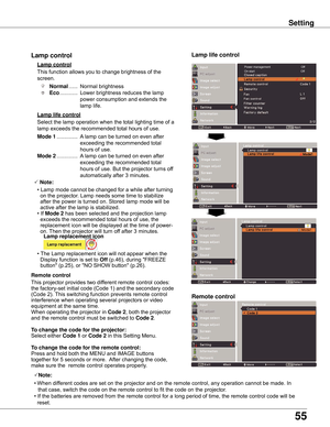 Page 55
55

Remote control
This	function	allows	you	to	change	brightness	of	the	
screen.
Normal	...... 	Normal	brightness	
Eco 	............ 	Lower	brightness	reduces	the	lamp	
power	consumption	and	extends	the	
lamp	life.
Lamp control 
Remote control
Lamp life control
This	projector	provides	two	different	remote	control	codes:	
the	factory-set	initial	code	(Code	1)	and	the	secondary	code	
(Code	2).	 This	switching	function	prevents	remote	control	
interference	when	operating	several	projectors	or	video...