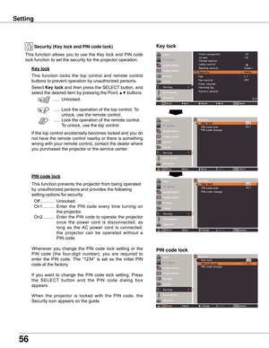 Page 56
56

Key lock
Key lockSecurity (Key lock and PIN code lock)
PIN code lock
This	function 	locks 	the 	top 	control 	and 	remote 	control	
buttons	to	prevent	operation	by	unauthorized	persons.
Select	
Key lock 	and	 then	 press	 the	SELECT 	button,	 and	
select	the	desired	item	by	pressing	the	Point	
▲▼	buttons.
	 .....	Unlocked.
	 ..... 	Lock	the	operation	of	the	top	control.	 To	
unlock,	use	the	remote	control.
	 ..... 	Lock	the	operation	of	the	remote	control.				
To	unlock,	use	the	top	control.
If	 the...