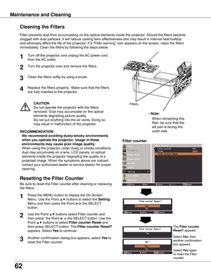 Page 62
6

Turn	off	the	projector,	and	unplug	the	AC	power	cord	
from	the	 AC	outlet.
Turn	the	projector	over	and	remove	the	filters	.
1

Filter	prevents	dust	from	accumulating	on	the	optical	elements	inside	the	projector.	Should	the	filters	become	
clogged	with	dust	particles,	it	will	reduce	cooling	fans’ 	effectiveness	and	may	result	in	internal	heat	buildup	
and	adversely	affect	the	life	of	the	projector.	If	a	“Filter	warning”	icon	appears	on	the	screen,	clean	the	filters	
immediately.	Clean	the...