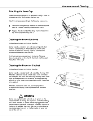 Page 63
63

Cleaning the Projector Cabinet
Cleaning the Projection Lens
Unplug	the	AC	power	cord	before	cleaning.
Gently	wipe	the	projection	lens	with	a	cleaning	cloth	that	
contains	a	small	amount	of	non-abrasive	camera	lens	
cleaner,	or	use	a	lens	cleaning	paper	or	commercially	
available	air	blower	to	clean	the	lens.	
Avoid	using	an	excessive	amount	of	cleaner.	 Abrasive	
cleaners,	solvents,	or	other	harsh	chemicals	might	scratch	
the	surface	of	the	lens.
Unplug	the	 AC	power	cord	before	cleaning.
Gently...