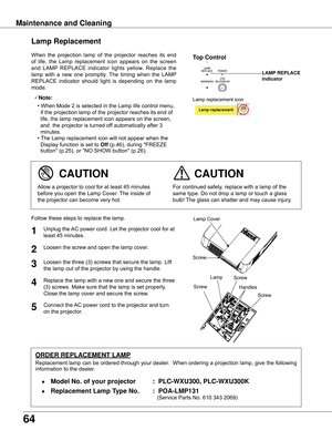 Page 64
64

When	the	projection	 lamp	of	the	 projector	 reaches	its	end	
of	 life,	 the	Lamp	 replacement	 icon	appears	 on	the	 screen	
and	 LAMP 	REPLACE	 indicator	lights	yellow.	 Replace	 the	
lamp	 with	a	new	 one	promptly.	 The	timing	 when	the	LAMP 	
REPLACE	 indicator	should	light	is	depending	 on	the	 lamp	
mode.
Follow	these	steps	to	replace	the	lamp.
For	continued	safety,	replace	with	a	lamp	of	the	
same	type.	Do	not	drop	a	lamp	or	touch	a	glass	
bulb!	 The	glass	can	shatter	and	may	cause...