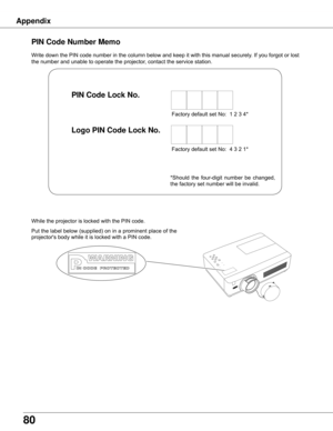 Page 80
80

Write	down	the	PIN	code	number	in	the	column	below	and	keep	it	with	this	manual	securely.	If	you	forgot	or	lost	
the	number	and	unable	to	operate	the	projector,	contact	the	service	station.	
PIN Code Number Memo
Factory	default	set	No:		1	2	3	4*
Factory	default	set	No:		4	3	2	1*
Put	 the	label	 below	 (supplied)	 on	in	a	prominent	 place	of	the	
projector's	body	while	it	is	locked	with	a	PIN	code.
While	the	projector	is	locked	with	the	PIN	code.
PIN Code Lock No .
Logo PIN Code Lock No .
*Should...