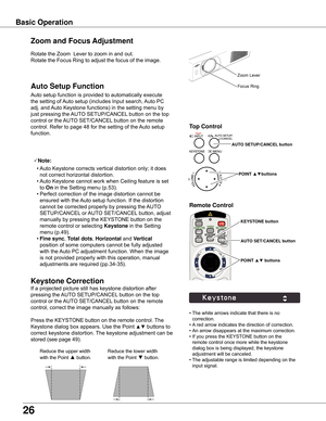 Page 26
6

Basic Operation
Rotate	the	Zoom		Lever	to	zoom	in	and	out.		
Rotate	the	Focus	Ring	to	adjust	the	focus	of	the	image.		
Zoom and Focus Adjustment
If	a	projected	picture	still	has	keystone	distortion	after	
pressing	the	AUTO	SETUP/CANCEL 	button	on	the	top	
control	or	the	 AUTO	SET/CANCEL 	button	on	the	remote	
control,	correct	the	image	manually	as	follows:
Press	the	KEYSTONE	button	on	the	remote	control.	 The	
Keystone	dialog	box	appears.	Use	the	Point	
▲▼	buttons	to	
correct	keystone...