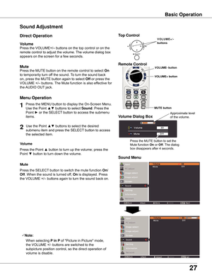 Page 27
7

Sound Adjustment
1

Press	the	MENU	button	to	display	the	On-Screen	Menu.	
Use	the	Point	
▲▼	buttons	to	select	Sound .	Press	the	
Point	
► 	or	the	SELECT 	button	to	access	the	submenu	
items.	
Press	the	VOLUME+/–	buttons	on	the	top	control	or	on	the	
remote	control	to	adjust	the	volume.	 The	volume	dialog	box	
appears	on	the	screen	for	a	few	seconds.
Press	the	MUTE	button	on	the	remote	control	to	select	On	
to	temporarily	turn	off	the	sound.	 To	turn	the	sound	back	
on,	press	the	MUTE	button...