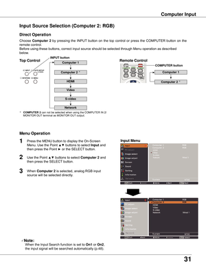 Page 31
31

Computer Input
Choose	Computer   by	 pressing	 the	INPUT 	button	 on	the	 top	control	 or	press	 the	COMPUTER	 button	on	the	
remote	control.
Before	using	these	buttons,	correct	input	source	should	be	selected	through	Menu	operation	as	described	
below.
Input Source Selection (Computer : RGB)
Direct Operation
Menu Operation
Note:
	 		When	the	Input	Search	function	is	set	to	On1 	or	On ,	
the	input	signal	will	be	searched	automatically	(p.48).
1

3
Press	the	MENU	button	to...