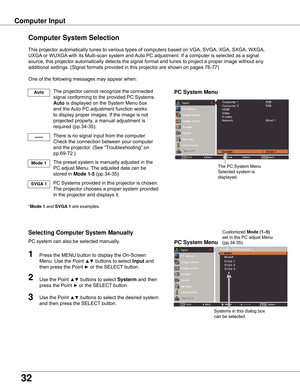 Page 32
3

Computer Input
PC System Menu
PC System Menu
Computer System Selection
This	projector	automatically	tunes	to	various	types	of	computers	based	on	VGA,	SVGA,	XGA,	SXGA,	WXGA,	
UXGA	or	WUXGA 	with	its	Multi-scan	system	and	 Auto	PC	adjustment.	If	a	computer	is	selected	as	a	signal	
source,	this	projector	automatically	detects	the	signal	format	and	tunes	to	project	a	proper	image	without	any	
additional	settings.	(Signal	formats	provided	in	this	projector	are	shown	on	pages	76-77)
One	of	the...