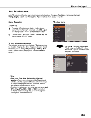 Page 33
33

Computer Input
Auto	PC	adjustment	function	is	provided	to	automatically	adjust	Fine sync,	Total dots ,	Horizontal ,	Vertical,	
Clamp,	Display area H  and	Display area V positions	to	conform	to	your	computer.
PC adjust Menu
Auto PC adjustment
To store adjustment parameters
The	adjusted	parameters	from	the	 Auto	PC	adjustment	can	
be	stored	in	the	projector.	Once	the	parameters	are	stored,	
the	setting	can	be	done	just	by	selecting	a	
Mode (1–5) 	in	
the	PC	System	Menu	(see	page	32).	See	also	
Store...