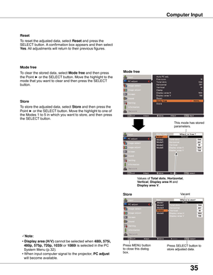 Page 35
35

Store
To	store	the	adjusted	data,	select	Store	and	then	press	 the	
Point	
►	or	the	SELECT 	button.	Move	the	highlight	to	one	of	
the	Modes	1	to	5	in	which	you	want	to	store,	and	then	press	
the	SELECT 	button.
Mode free
To	clear	the	stored	data,	select	Mode free	and	then	press	
the	Point	
►	or	the	SELECT 	button.	Move	the	highlight	to	the	
mode	that	you	want	to	clear	and	then	press	the	SELECT 	
button.
Note:
•	
Display area (H/V)  cannot	be	selected	when 480i, 575i, 
  480p, 575p, 70p, 1035i...
