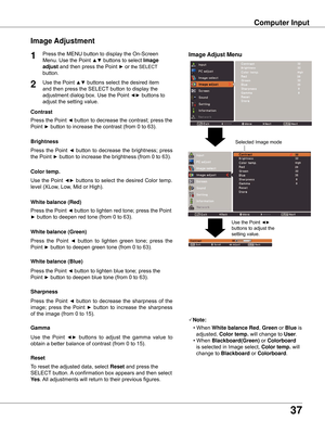 Page 37
37

Computer Input
Image Adjust Menu
Image Adjustment
Reset
Press	the	MENU	button	to	display	the	On-Screen	
Menu.	Use	the	Point	
▲▼	buttons	to	select	Image 
adjust	and	then	press	the	Point	►	or	the	SELECT 	
button.
1
Use	the	Point	▲▼	buttons	select	the	desired	item	
and	then	press	the	SELECT 	button	to	display	the	
adjustment	dialog	box.	Use	the	Point	
◄►	buttons	to	
adjust	the	setting	value.
Note:
•	When	
White balance Red ,	Green	or	Blue	is		
		adjusted,	 Color temp . 	will	change	to	
User.
•...