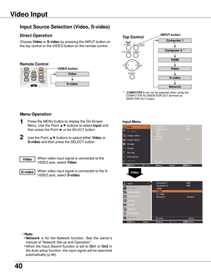 Page 40
40

Choose	Video	or	S-video 	by	pressing	the	INPUT 	button	on	
the	top	control	or	the	VIDEO	button	on	the	remote	control.
1

Video
Input Menu
Input Source Selection (Video, S-video)
Video Input
Direct Operation
Menu Operation
When	video	input	signal	is	connected	to	the	
VIDEO	jack,	select	
Video.Video
When	video	input	signal	is	connected	to	the	S-
VIDEO	jack,	select	
S-video.S-video
Note:
	 •	Network 	is	 for	 the	 Network	 function.	 See	the	owner’s	
manual	of	“Network	Set-up	and	Operation”	.
	 •...