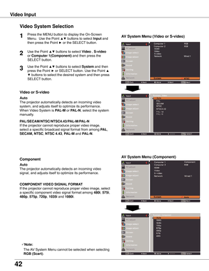 Page 42
4

Video Input
Video System Selection
1AV System Menu (Video or S-video)
AV System Menu (Component)

If	the	projector	cannot	reproduce	proper	video	image,	
select	a	specific	broadcast	signal	format	from	among	
PAL,	
SECAM, NTSC ,	NTSC 4 .43 ,	PAL-M	and PAL-N.
PAL/SECAM/NTSC/NTSC4 .43/PAL-M/PAL-N
The	projector	automatically	detects	an	incoming	video	
signal,	and	adjusts	itself	to	optimize	its	performance.
If	the	projector	cannot	reproduce	proper	video	image,	select	
a	specific	component	video...