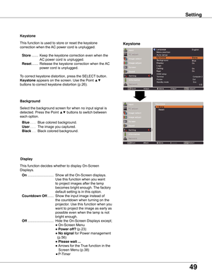 Page 49
49

Keystone
This	function	is	used	to	store	or	reset	the	keystone	
correction	when	the	AC	power	cord	is	unplugged.
	Store	....... 	Keep	the	keystone	correction	even	when	the	
AC	power	cord	is	unplugged.
	Reset 	....... 	Release	the	keystone	correction	when	the	 AC	
power	cord	is	unplugged.
To	correct	keystone	distortion,	press	the	SELECT 	button.	
Keystone	appears	on	the	screen.	Use	the	Point	▲▼	
buttons	to	correct	keystone	distortion	(p.26).
Background
Select	the	background	screen	for	when	no	input...