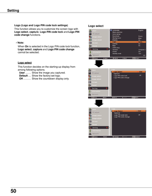 Page 50
50

Setting
Logo (Logo and Logo PIN code lock settings)
HDMI setupTerminal                                                        Computer 2Pointer                                                          DotStandby mode                                               Eco
Logo select
This	function	allows	you	to	customize	the	screen	logo	with	
Logo select,	capture,	Logo PIN code lock 	and	Logo PIN 
code change	functions.
Note:
	 		When	
On 	is	selected	in	the	Logo	PIN	code	lock	function,	
Logo select ,...