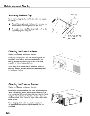 Page 66
66

Maintenance and Cleaning
Cleaning the Projector Cabinet
Cleaning the Projection Lens
Unplug	the	AC	power	cord	before	cleaning.
Gently	wipe	the	projection	lens	with	a	cleaning	cloth	that	
contains	a	small	amount	of	non-abrasive	camera	lens	
cleaner	or	use	a	lens	cleaning	paper	or	commercially	
available	air	blower	to	clean	the	lens.	
Avoid	using	an	excessive	amount	of	cleaner.	 Abrasive	
cleaners,	solvents	or	other	harsh	chemicals	might	scratch	
the	surface	of	the	lens.
Unplug	the	 AC	power	cord...