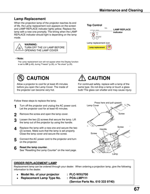 Page 67
67

Maintenance and Cleaning
When	the	projection	lamp	of	the	projector	reaches	its	end	
of	life,	the	Lamp	replacement	icon	appears	on	the	screen	
and	LAMP	REPLACE	indicator	lights	yellow.	Replace	the	
lamp	with	a	new	one	promptly.	 The	timing	when	the	LAMP	
REPLACE	indicator	should	light	is	depending	on	the	lamp	
mode.
For	continued	safety,	replace	with	a	lamp	of	the	
same	type.	Do	not	drop	a	lamp	or	touch	a	glass	
bulb!	 The	glass	can	shatter	and	may	cause	injury.Allow	a	projector	to	cool	for	at	least...