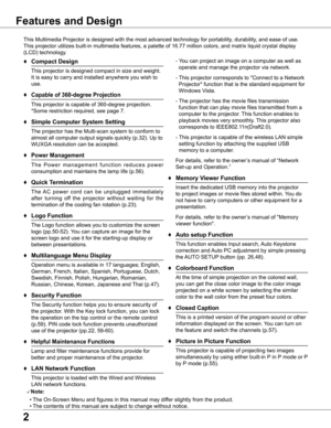 Page 2


Features and Design
This Multimedia Projector is designed with the most advanced technology for portability, durability, and ease of use. 
This projector utilizes built-in multimedia features, a palette of 16.77 million colors, and matrix liquid crystal display 
(LCD) technology.
♦	Compact Design
 This projector is designed compact in size and weight. 
It is easy to carry and installed anywhere you wish to 
use.
♦ Capable of 360-degree Projection
 This projector is capable of 360-degree...