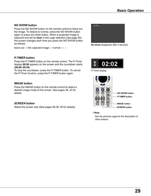 Page 29
9

Basic Operation
black out → the captured image → normal → • • • • •
Press the NO SHOW button on the remote control to black out 
the image. To restore to normal, press the NO SHOW button 
again or press any other button. When a projected image is 
captured and set as User in the Logo selection (see page 50), 
the screen changes each time you press the NO SHOW button 
as follows.
NO SHOW button
Press the P-TIMER button on the remote control. The P-Timer 
display 00:00 appears on the screen and...