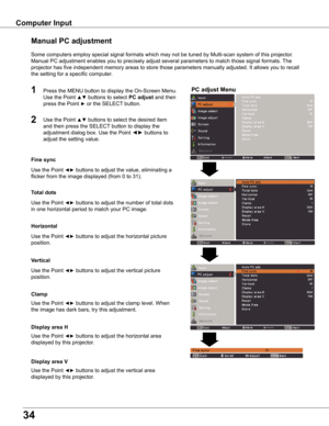 Page 34
34

Computer Input
PC adjust Menu
Manual PC adjustment
Some computers employ special signal formats which may not be tuned by Multi-scan system of this projector.  
Manual PC adjustment enables you to precisely adjust several parameters to match those signal formats. The 
projector has five independent memory areas to store those parameters manually adjusted. It allows you to recall 
the setting for a specific computer. 
1

Use the Point ◄► buttons to adjust the value, eliminating a 
flicker from...