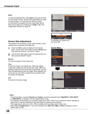 Page 38
38

Computer Input
Store
This projector has the picture screen resize function, which 
enables you to customize the image size.
Screen Menu
Screen Size Adjustment
Provide the image to fit the screen size.
Normal
True
Provide the image in its original size. When the original 
image size is larger than the screen size (1280 x 800), the 
projector enters to the panning mode automatically. Use the 
Point ▲▼◄►buttons to pan the image. When adjusted, the 
arrows will turn red. When reached to the correction...