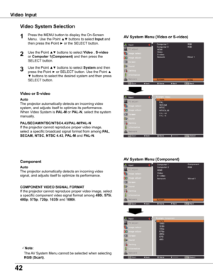 Page 42
4

Video Input
Video System Selection
1AV System Menu (Video or S-video)
AV System Menu (Component)

If the projector cannot reproduce proper video image, 
select a specific broadcast signal format from among PAL, 
SECAM, NTSC, NTSC 4 .43, PAL-M and PAL-N.
PAL/SECAM/NTSC/NTSC4 .43/PAL-M/PAL-N
The projector automatically detects an incoming video 
signal, and adjusts itself to optimize its performance.
If the projector cannot reproduce proper video image, select 
a specific component video...