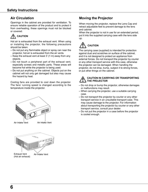 Page 6
6

Safety Instructions
Openings  in  the  cabinet  are  provided  for  ventilation.  To 
ensure  reliable  operation  of  the  product  and  to  protect  it 
from  overheating,  these  openings  must  not  be  blocked 
or covered. 
 CAUTION
Hot  air  is  exhausted  from  the  exhaust  vent.  When  using 
or  installing  the  projector,  the  following  precautions 
should be taken. 
– Do not put any flammable object or spray can near the 
projector, hot air is exhausted from the air vents.
–  Keep the...