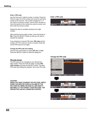 Page 60
60

Setting
Use the Point ▲▼ buttons to select Off, On1 or On. 
Press the SELECT button to close the dialog box. Change the PIN code lock setting
Enter a PIN code
Use the Point ▲▼  buttons to enter a number. Press the 
Point ► button to fix the number and move the red frame 
pointer to the next box. The number changes to . If 
you fixed an incorrect number, use the Point ◄ button to 
move the pointer to the number you want to correct, and 
then enter the correct number.
Repeat this step to...