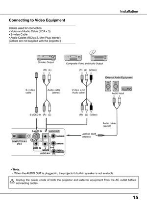 Page 15
15

   InstallationInstallation
Connecting to Video Equipment
Cables used for connection• Video and Audio Cable (RCA x 3) • S-video Cable  • Audio Cables (RCA x 2, Mini Plug: stereo)  (Cables are not supplied with the projector.)
Unplug  the  power  cords  of  both  the  projector  and  external  equipment  from  the  AC  outlet  before connecting cables. 
Note:
 
•  
When the AUDIO OUT is plugged-in, the projector's built-in speaker is not available.
External Audio Equipment
Audio  cable...