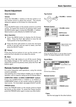 Page 23


Basic Operation
12
+
_
Basic Operation
Press  the  VOLUME+/–  buttons  on  the  top  control  or  on the  remote  control  to  adjust  the  volume.    The  volume dialog box appears on the screen for a few seconds.
Press the MUTE button on the remote control to cut off the sound.    To  restore  the  sound  to  its  previous  level,  press the MUTE button again or press the VOLUME +/– buttons.Mute function is also effective for AUDIO OUT jack.
Volume
Mute
Direct Operation
Sound Adjustment
1...