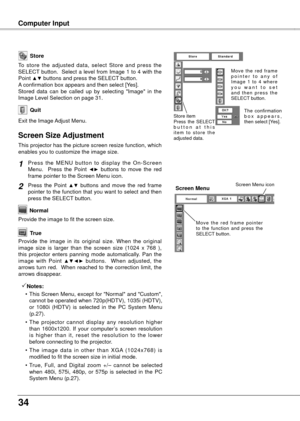 Page 34
4

Computer Input
Store
Exit the Image Adjust Menu.
Quit
To  store  the  adjusted  data,  select  Store  and  press  the SELECT button.  Select a level from Image 1 to 4 with the Point ▲▼ buttons and press the SELECT button.  A confirmation box appears and then select [Yes].Stored  data  can  be  called  up  by  selecting  "Image"  in  the Image Level Selection on page 31.
This projector has the picture screen resize function, which enables you to customize the image size.
Press  the  MENU...