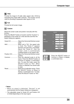 Page 35
5

Computer Input
Custom
Adjust the screen scale and position manually with this function.Press the SELECT button at Custom and the "Custom" is displayed on the screen for a few seconds and then the Aspect dialog box appears.
 Scale H/V  ..................  Adjust the Horizontal/Vertical screen scale.
  H&V  ...........................  When  set  to  "On",  the  aspect  ratio 
is  fixed.  The  "Scale  V"  appears dimmed  and  becomes  unavailable. A d j u s t   t h e...