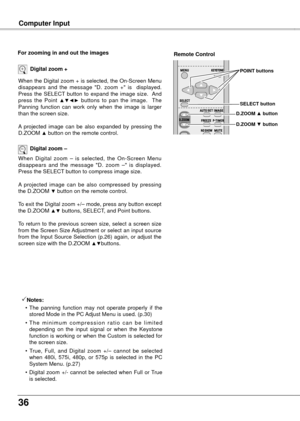 Page 36
6

Computer Input
When the Digital zoom + is selected, the On-Screen Menu disappears  and  the  message  "D.  zoom  +"  is    displayed.  Press  the  SELECT  button  to  expand  the  image  size.   And press  the  Point ▲▼◄►  buttons  to  pan  the  image.    The Panning  function  can  work  only  when  the  image  is  larger than the screen size.
A  projected  image  can  be  also  expanded  by  pressing  the D.ZOOM ▲ button on the remote control.
Digital zoom +
When  Digital  zoom  –  is...
