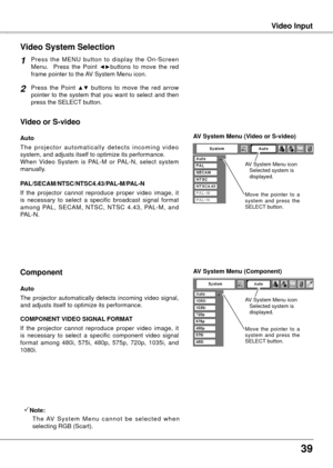 Page 39


Video InputVideo Input
Press  the  MENU  button  to  display  the  On-Screen Menu.    Press  the  Point ◄►buttons  to  move  the  red frame pointer to the AV System Menu icon.
Video System Selection
Press  the  Point ▲▼  buttons  to  move  the  red  arrow pointer  to  the  system  that  you  want  to  select  and  then press the SELECT button.
1
2
If  the  projector  cannot  reproduce  proper  video  image,  it is  necessary  to  select  a  specific  broadcast  signal  format among  PAL,...