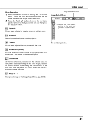 Page 41
41

Video Input
User preset image in the Image Adjust Menu. (pp.42-43)
Image 1 ~ 4
M o v e   t h e   r e d   f r a m e p o i n t e r  t o  t h e  l e v e l  a n d press the SELECT button.
The level being selected.
Image Select Menu
Image Select Menu icon
Colorboard
Press  the  MENU  button  to  display  the  On-Screen Menu.    Press  the  Point ◄►  buttons  to  move  the  red frame pointer to the Image Select Menu icon.
Press  the  Point ▲▼  buttons  to  move  the  red  frame pointer to the level that...