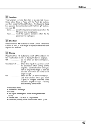 Page 47
47

Setting
Blue back
Press  the  Point ◄►  buttons  to  switch  On/Off.    When  this function  is  "On",  a  blue  image  is  displayed  while  the  input signal is not detected. 
Keystone
This  function  corrects  distortion  of  a  projected  image. Select  either  Store  or  Reset  with  the  Point ◄►  buttons, and  then  press  the  SELECT  button.    The  keystone  dialog box appears.  Correct keystone with the Point ▲▼ buttons. see page 22.
 Store  . . . .  store the keystone correction...