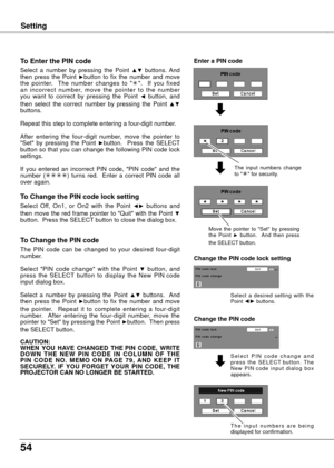 Page 54
54

Setting
To Enter the PIN code
Select  a  number  by  pressing  the  Point ▲▼  buttons.  And then  press  the  Point ►button  to  fix  the  number  and  move the  pointer.    The  number  changes  to  "".    If  you  fixed an  incorrect  number,  move  the  pointer  to  the  number you  want  to  correct  by  pressing  the  Point ◄  button,  and then  select  the  correct  number  by  pressing  the  Point ▲▼ buttons.
Repeat this step to complete entering a four-digit number. 
After  entering...