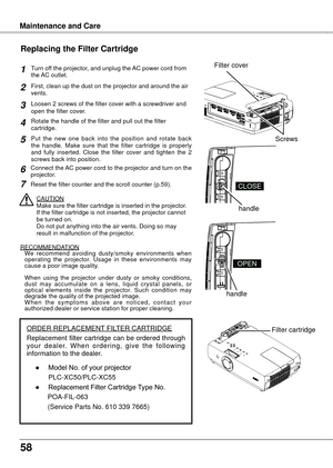 Page 58
58

Turn off the projector, and unplug the AC power cord from the AC outlet.
First, clean up the dust on the projector and around the air vents.
Loosen 2 screws of the filter cover with a screwdriver and open the filter cover.
Put  the  new  one  back  into  the  position  and  rotate  back the  handle.  Make  sure  that  the  filter  cartridge  is  properly and  fully  inserted.  Close  the  filter  cover  and  tighten  the  2 screws back into position.
CAUTIONMake sure the filter cartridge is inserted...