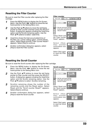 Page 59
5

Filter cartridge
Maintenance and Care
Be sure to reset the Scroll counter after replacing the filter cartridge\
. 
Press  the  MENU  button  to  display  the  On-Screen Menu.  Use  the  Point ◄►  buttons  to  move  the  red frame pointer to the Setting Menu icon.
Use  the  Point ▲▼  buttons  to  move  the  red  frame pointer to Filter counter and then press the SELECT button. A dialog box appears showing the Used time option  and  the  Scrolls  remaining  option.  Use  the Point ▲▼ buttons to...