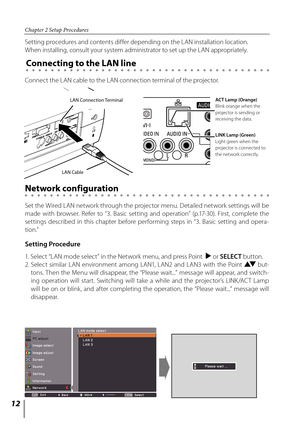 Page 12
1

Chapter 2 Setup Procedures

Setting Procedure
Setting procedures and contents differ depending on the LAN installation location.  
When installing, consult your system administrator to set up the LAN appropriately.
Connect the LAN cable to the LAN connection terminal of the projector.
Network configuration
Set the Wired LAN network through the projector menu. Detailed network settings will be 
made  with  browser.  Refer  to  “3.  Basic  setting  and  operation”  (p.17-30).  First,  complete...