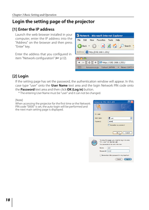 Page 18
1

Chapter 3 Basic Setting and Operation

Login the setting page of the projector
[1] Enter the IP address
Launch  the  web  browser  installed  in  your 
computer,  enter  the  IP  address  into  the 
"Address"  on  the  browser  and  then  press 
"Enter" key.
Enter  the  address  that  you  configured  in 
item "Network configuration" (+ p.12).
[2] Login
 
If  the  setting  page  has  set  the  password,  the  authentication  window  will  appear.  In  this 
case  type...