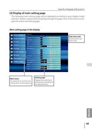 Page 19
1
ENGLISH

 

[3] Display of main setting page
The  following  main  set ting  page  will  be  displayed  according  to  your  display  mode 
selection. Perform various kinds of settings through this page. Click on the menus to dis-
play the control and setting pages.
Main setting page in the display
Setting page
Displays the control and setting items according to the selected menu.
Main menu
For selection of  control and setting items of the projector. 
Sub menu tabSwitches the sub menu tab.
Login...